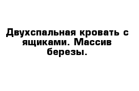 Двухспальная кровать с ящиками. Массив березы.